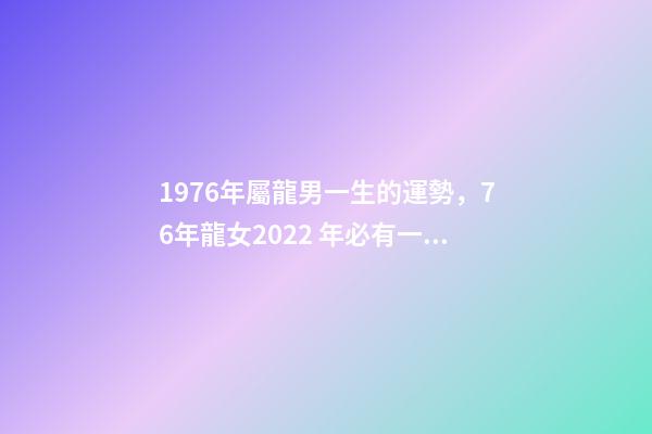 1976年屬龍男一生的運勢，76年龍女2022 年必有一難 1976年屬龍男人一生命運，1976屬龍男2022 年運事-第1張-觀點-玄機派